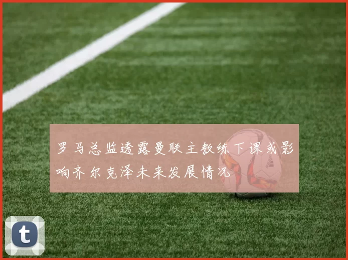 罗马总监透露曼联主教练下课或影响齐尔克泽未来发展情况