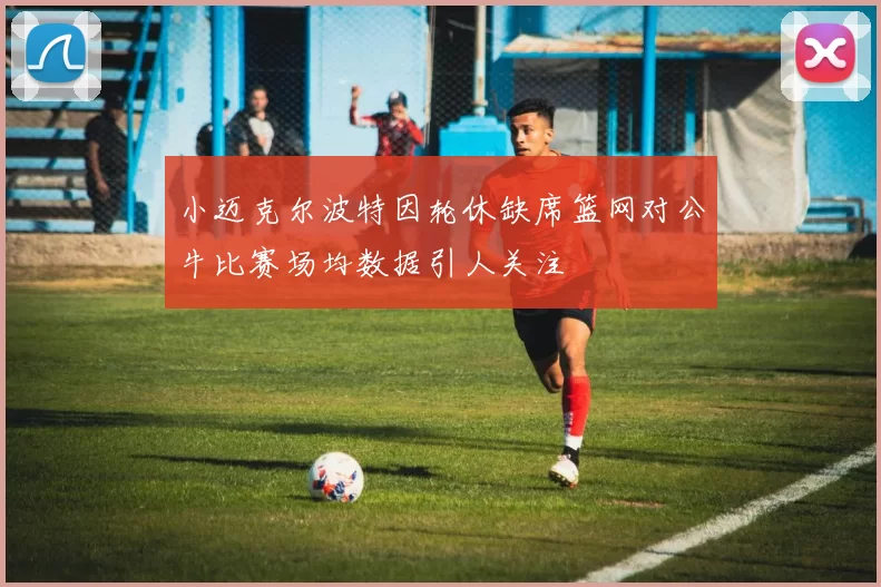 小迈克尔波特因轮休缺席篮网对公牛比赛场均数据引人关注