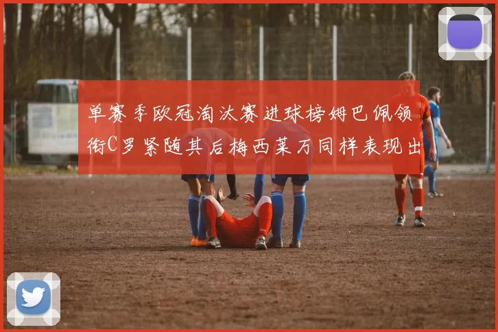 单赛季欧冠淘汰赛进球榜姆巴佩领衔C罗紧随其后梅西莱万同样表现出色