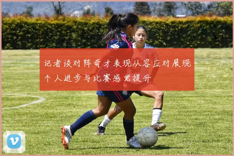 记者谈对阵奇才表现从容应对展现个人进步与比赛感觉提升
