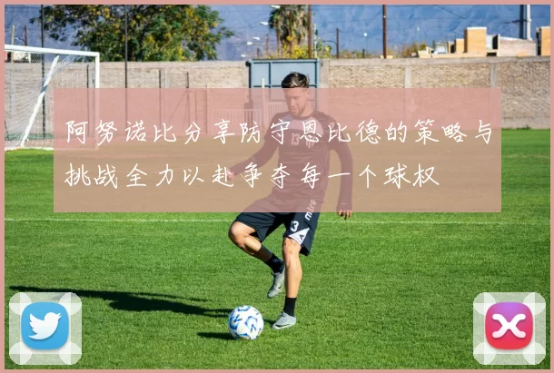 阿努诺比分享防守恩比德的策略与挑战全力以赴争夺每一个球权