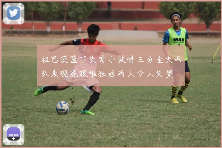 祖巴茨篮下失常小波特三分全失两队表现亮眼唯独这两人令人失望