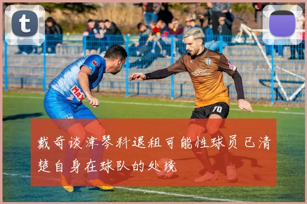 戴奇谈津琴科退租可能性球员已清楚自身在球队的处境